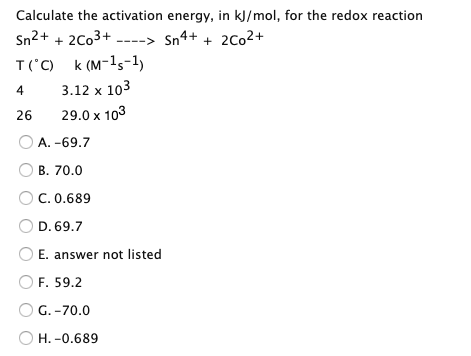 Calculate the activation energy, in kJ/mol, for the redox reaction
Sn2+ + 2C03+
Sn4+ + 2Co2+
---->
T('C) k (M-15-1)
4
3.12 x 103
26
29.0 x 103
A. -69.7
B. 70.0
C. 0.689
D. 69.7
E. answer not listed
O F. 59.2
G. -70.0
O H. -0.689
