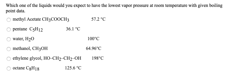 Which one of the liquids would you expect to have the lowest vapor pressure at room temperature with given boiling
point data.
O methyl Acetate CH3COOCH3
57.2 °C
36.1 °C
pentane C5H12
water, H2O
100°C
methanol, CH3OH
O ethylene glycol, HO–CH2-CH2-OH
64.96°C
198°C
octane C8H18
125.6 °C
