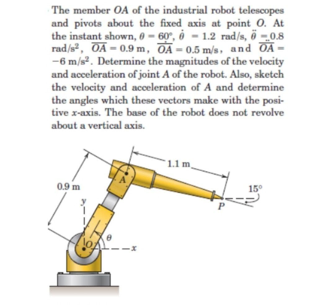 The member OA of the industrial robot telescopes
and pivots about the fixed axis at point 0. At
the instant shown, 0 = 60°, ô = 1.2 rad/s, ö =.0.8
rad/s2, OA = 0.9 m, OA= 0.5 m/s, and OA =
-6 m/s2. Determine the magnitudes of the velocity
and acceleration of joint A of the robot. Also, sketch
the velocity and acceleration of A and determine
the angles which these vectors make with the posi-
tive x-axis. The base of the robot does not revolve
about a vertical axis.
1.1 m.
0.9 m
15°
