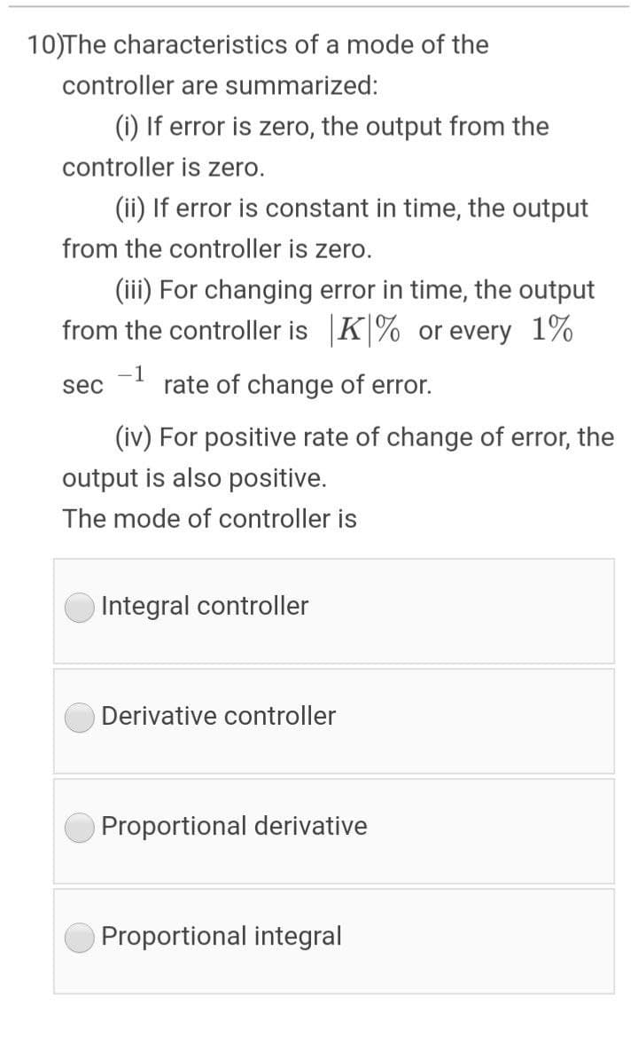 10)The characteristics of a mode of the
controller are summarized:
(i) If error is zero, the output from the
controller is zero.
(ii) If error is constant in time, the output
from the controller is zero.
(iii) For changing error in time, the output
from the controller is K|% or every 1%
-1
sec
rate of change of error.
(iv) For positive rate of change of error, the
output is also positive.
The mode of controller is
Integral controller
Derivative controller
Proportional derivative
Proportional integral

