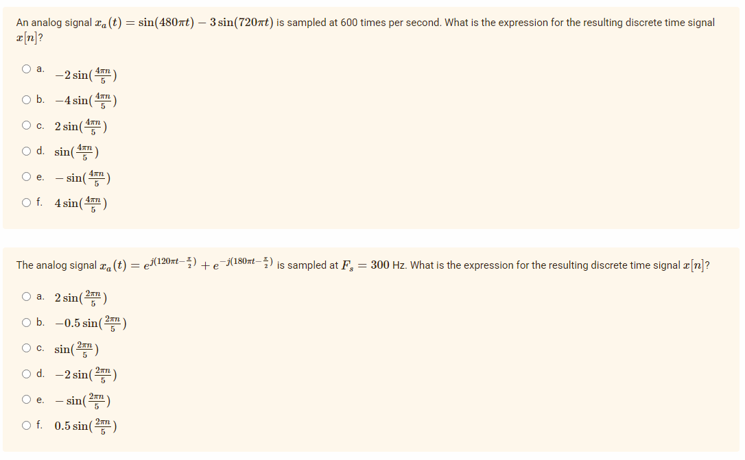 An analog signal x. (t) = sin(480nt) – 3 sin(720nt) is sampled at 600 times per second. What is the expression for the resulting discrete time signal
a[n]?
O a.
-2 sin()
O b. -4 sin()
O c. 2 sin()
O d. sin()
Oe.
- sin()
O f. 4 sin()
The analog signal aa (t)
j(120at-) + e
–j(180xt-) is sampled at F, = 300 Hz. What is the expression for the resulting discrete time signal a n?
O a. 2 sin(2)
O b. -0.5 sin()
sin()
O d. -2 sin()
Oc.
- sin()
O f. 0.5 sin()
Oe.
