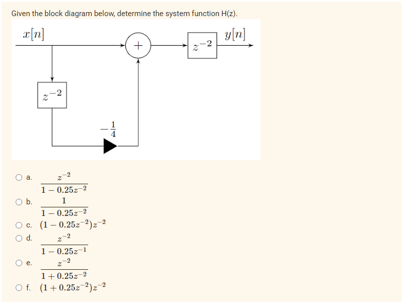 Given the block diagram below, determine the system function H(z).
x[n]
y[n]
+
2
-2
1
а.
1- 0.25z-2
Ob.
1
1- 0.25z-2
Ос. (1 — 0.252 2)2
d.
z-2
1- 0.25z-1
O e.
1+0.25z-2
O f. (1+0.25z-2)z-2
