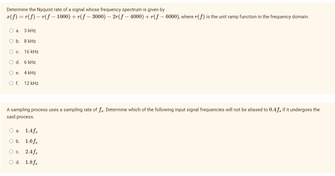 Determine the Nyquist rate of a signal whose frequency spectrum is given by
x(f) = r(f) – r(f – 1000) + r(f – 3000) – 2r(f – 4000) + r(f – 6000), where r(f) is the unit ramp function in the frequency domain.
O a. 3 kHz
O b. 8 kHz
Oc.
16 kHz
O d. 6 kHz
O e. 4 kHz
Of.
12 kHz
A sampling process uses a sampling rate of fs. Determine which of the following input signal frequencies will not be aliased to 0.4f, if it undergoes the
said process.
1.4fs
O b
1.6 fs
Ос. 2.4fs
O d. 1.8fs
