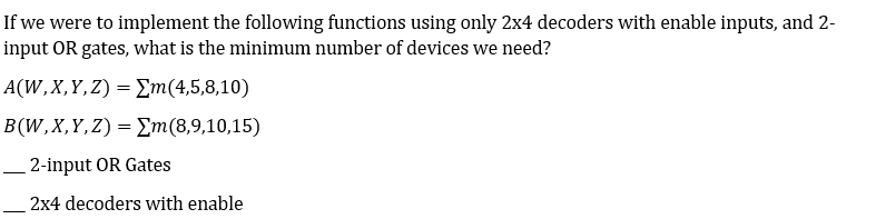 If we were to implement the following functions using only 2x4 decoders with enable inputs, and 2-
input OR gates, what is the minimum number of devices we need?
A(W,X,Y,Z) = Em(4,5,8,10)
B(W,X,Y,Z)= Em(8,9,10,15)
– 2-input OR Gates
2x4 decoders with enable
