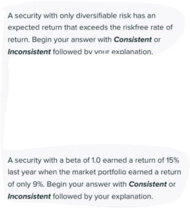 A security with only diversifiable risk has an
expected return that exceeds the riskfree rate of
return. Begin your answer with Consistent or
Inconsistent followed bv vour explanation.
A security with a beta of 1.0 earned a return of 15%
last year when the market portfolio earned a return
of only 9%. Begin your answer with Consistent or
Inconsistent followed by your explanation.
