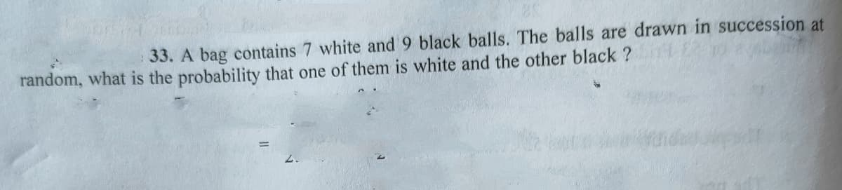 33. A bag contains 7 white and 9 black balls. The balls are drawn in succession at
random, what is the probability that one of them is white and the other black ?
