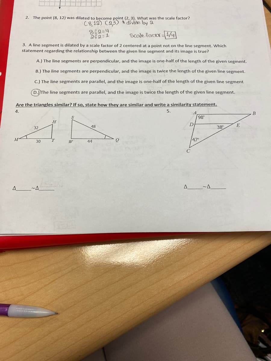 2. The point (8, 12) was dilated to become point (2, 3). What was the scale factor?
C8,12) C23) *divide by 2
8:2=4
252=1
Scale facior=4/4
3. A line segment is dilated by a scale factor of 2 centered at a point not on the line segment. Which
statement regarding the relationship between the given line segment and its image is true?
A.) The line segments are perpendicular, and the image is one-half of the length of the given segment.
B.) The line segments are perpendicular, and the image is twice the length of the given line segment.
C.) The line segments are parallel, and the image is one-half of the length of the given line segment
D.) The line segments are parallel, and the image is twice the length of the given line segment.
Are the triangles similar? If so, state how they are similar and write a similarity statement.
4.
5.
В
98
48
38°
E
32
M
T.
147°
30
44
A.
