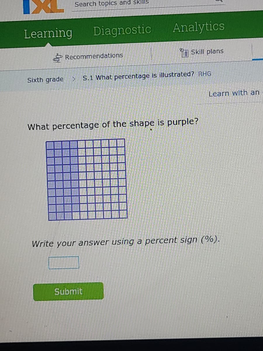 Search topics and skills
Learning
Diagnostic
Analytics
* Recommendations
a Skill plans
Sixth grade >
S.1 What percentage is illustrated? RHG
Learn with an
What percentage of the shape is purple?
Write your answer using a percent sign (%).
Submit
