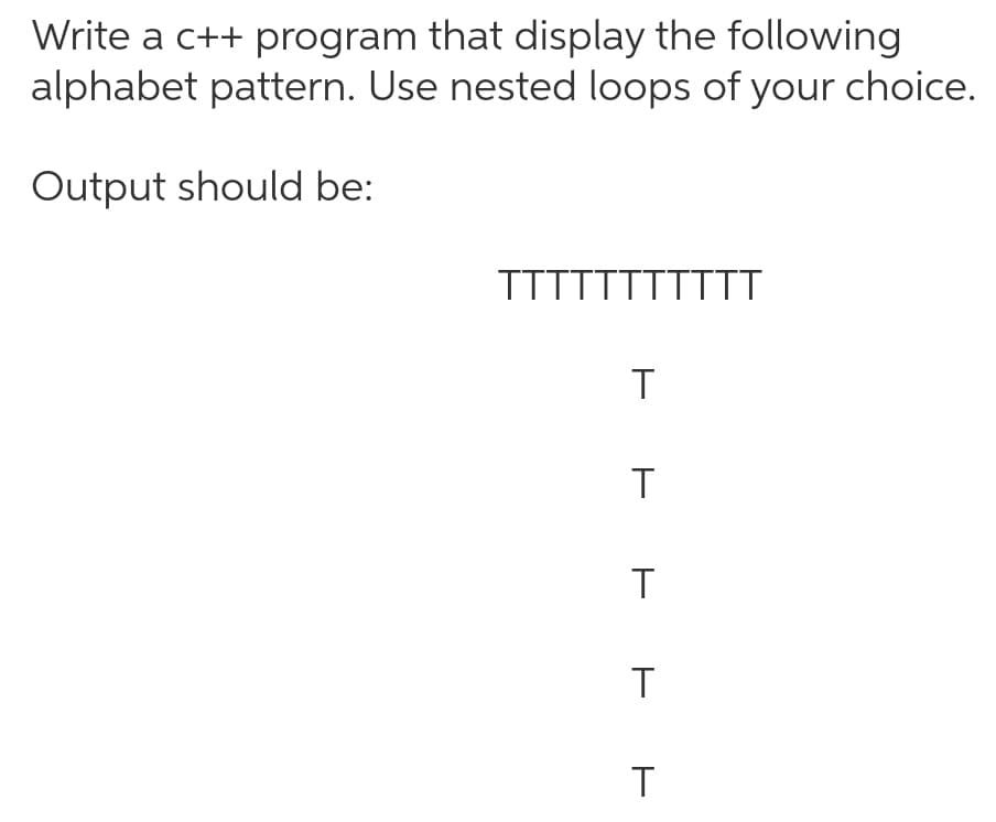Write a c++ program that display the following
alphabet pattern. Use nested loops of your choice.
Output should be:
TTTTTTTTTTT
T
T
