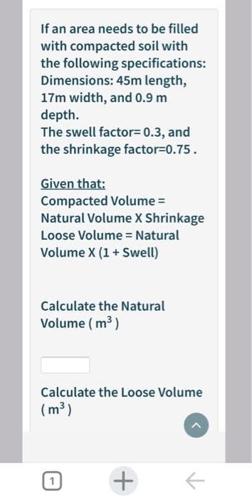 If an area needs to be filled
with compacted soil with
the following specifications:
Dimensions: 45m length,
17m width, and 0.9 m
depth.
The swell factor= 0.3, and
the shrinkage factor=0.75.
Given that:
Compacted Volume =
Natural Volume X Shrinkage
Loose Volume = Natural
Volume X (1+ Swell)
Calculate the Natural
Volume ( m3)
Calculate the Loose Volume
(m³)
+
