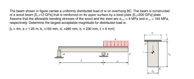 The beam shown in figure carries a uniformly distributed load of w on overhang BC. The beam is constructed
of a wood beam [E,=12 GPa] that is reinforced on its upper surface by a steel plate [E,-200 GPa] plate.
Assume that the allowable bending stresses of the wood and the steel are o. = 9 MPa and o = 165 MPa,
respectively. Determine the largest acceptable magnitude for distributed load w.
[L = 4m, a = 1.25 m, b. =150 mm, d, =280 mm, b. = 230 mm, t, = 6 mm]
IC
