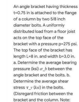 An angle bracket having thickness
t=0.75 in is attached to the flange
of a column by two 5/8 inch
diameter bolts. A uniformly
distributed load from a floor joist
acts on the top face of the
bracket with a pressure p=275 psi.
The top face of the bracket has
length L=8 in. and width b-3.0 in.
a. Determine the average bearing
pressure (ksi) o_b between the
angle bracket and the bolts. b.
Determine the average shear
stress T_v (ksi) in the bolts.
(Disregard friction between the
bracket and the column. Note:
