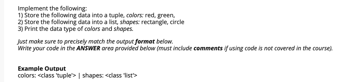 Implement the following:
1) Store the following data into a tuple, colors: red, green,
2) Store the following data into a list, shapes: rectangle, circle
3) Print the data type of colors and shapes.
Just make sure to precisely match the output format below.
Write your code in the ANSWER area provided below (must include comments if using code is not covered in the course).
Example Output
colors: <class 'tuple'> | shapes: <class 'list'>
