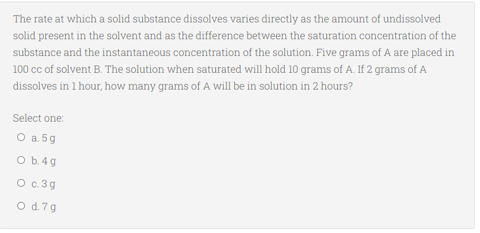 The rate at which a solid substance dissolves varies directly as the amount of undissolved
solid present in the solvent and as the difference between the saturation concentration of the
substance and the instantaneous concentration of the solution. Five grams of A are placed in
100 cc of solvent B. The solution when saturated will hold 10 grams of A. If 2 grams of A
dissolves in 1 hour, how many grams of A will be in solution in 2 hours?
Select one:
О а.5g
O b. 4 g
О с.3д
O d. 7 g
