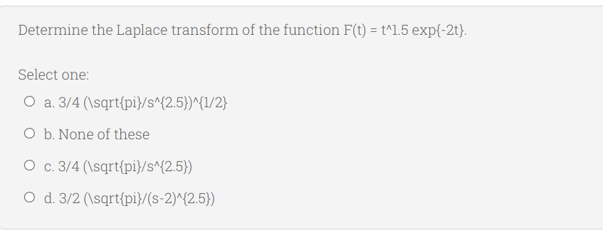 Determine the Laplace transform of the function F(t) = t^1.5 exp{-2t}.
Select one:
O a. 3/4 (\sqrt{pi}/s^{2.5})^{1/2}
O b. None of these
O c. 3/4 (\sqrt{pi}/s^{2.5})
O d. 3/2 (\sqrt{pi}/(s-2)^{2.5})
