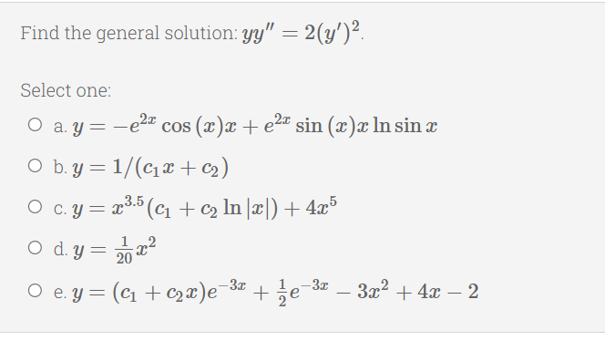 Find the general solution: yy" = 2(y')².
Select one:
O a. Y
cos (x)x + e2" sin (x)x ln sin x
O b. y = 1/(c1¤ + c2)
O c. y = x3.5 (cı + c2 In ]x|) + 4x°
O d. y = 22
-3x
O e. y = (c1 + C2 x)e¯3 + ;e¯34
3x2 + 4x – 2
-
