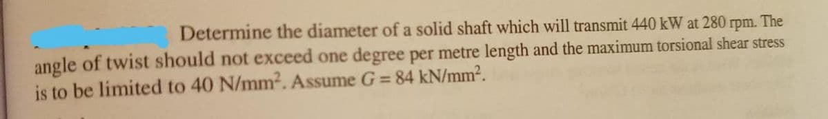 Determine the diameter of a solid shaft which will transmit 440 kW at 280 rpm.
The
angle of twist should not exceed one degree per metre length and the maximum torsional shear stress
is to be limited to 40 N/mm2. Assume G = 84 kN/mm².
%3D
