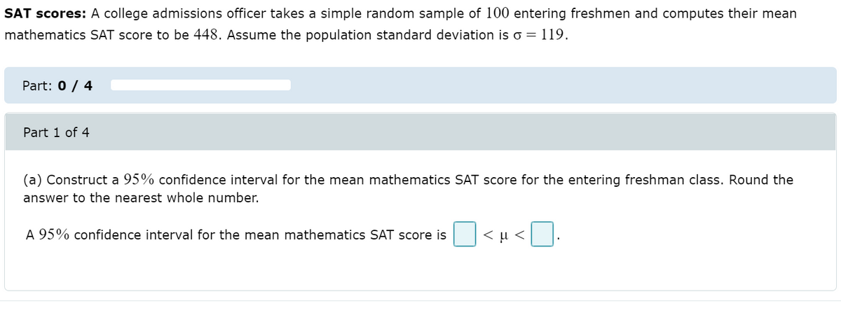 SAT scores: A college admissions officer takes a simple random sample of 100 entering freshmen and computes their mean
mathematics SAT score to be 448. Assume the population standard deviation is o = 119.
Part: 0 / 4
Part 1 of 4
(a) Construct a 95% confidence interval for the mean mathematics SAT score for the entering freshman class. Round the
answer to the nearest whole number.
A 95% confidence interval for the mean mathematics SAT score is
< µ <
