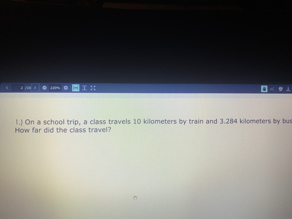 2 /10 >
220%
ab
1.) On a school trip, a class travels 10 kilometers by train and 3.284 kilometers by bus
How far did the class travel?
