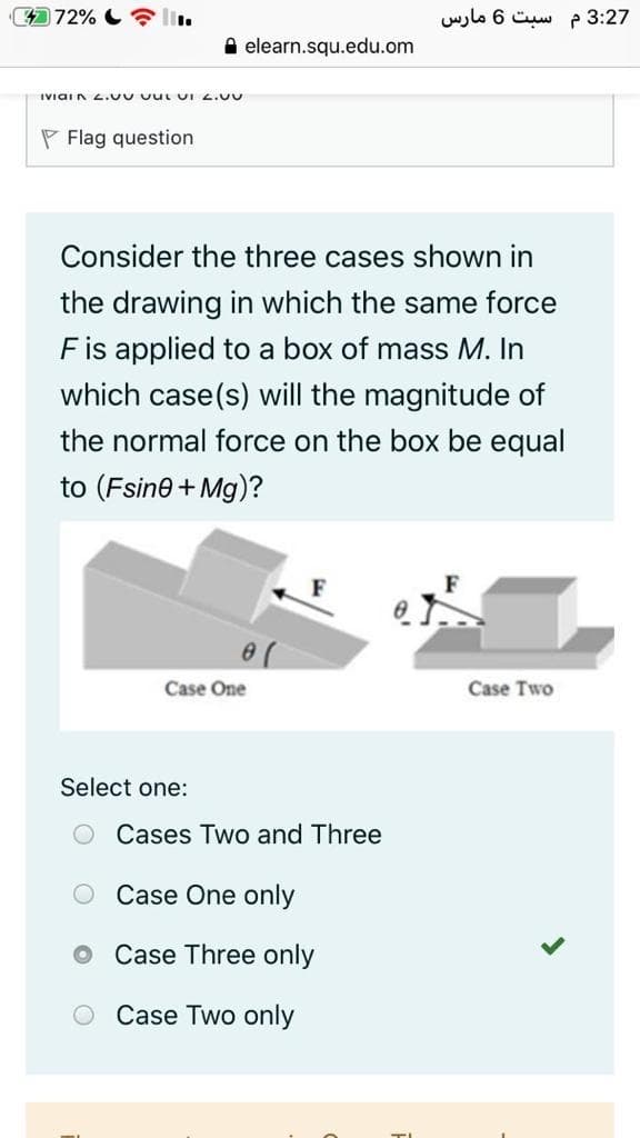 72% ? ll.
3:27 م سبت 6 مارس
A elearn.squ.edu.om
IViain 2.UU uuL uI L.UU
P Flag question
Consider the three cases shown in
the drawing in which the same force
Fis applied to a box of mass M. In
which case(s) will the magnitude of
the normal force on the box be equal
to (Fsine + Mg)?
Case One
Case Two
Select one:
O Cases Two and Three
Case One only
Case Three only
Case Two only
