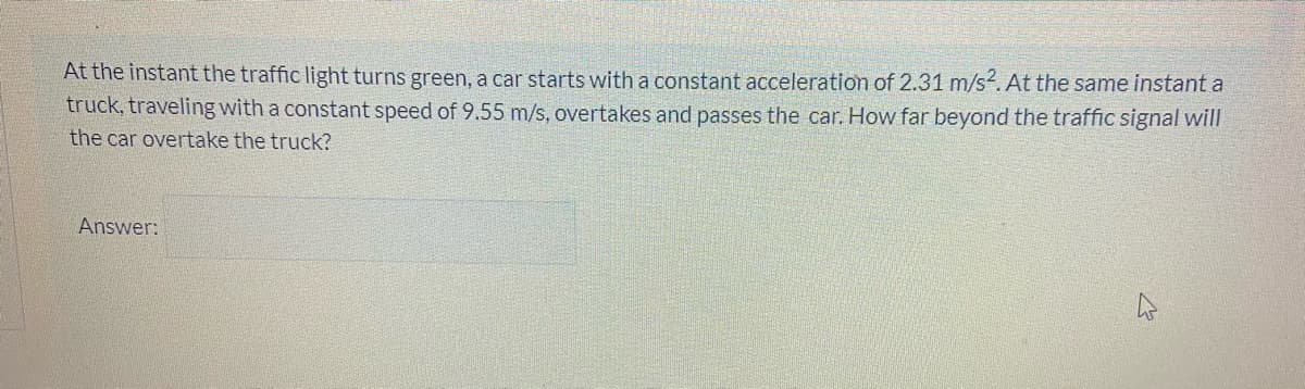 At the instant the traffic light turns green, a car starts with a constant acceleration of 2.31 m/s2. At the same instant a
truck, traveling with a constant speed of 9.55 m/s, overtakes and passes the car. How far beyond the traffic signal will
the car overtake the truck?
Answer:
