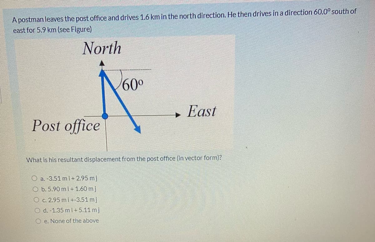 A postman leaves the post office and drives 1.6 km in the north direction. He then drives in a direction 60.0° south of
east for 5.9 km (see Figure)
North
60°
+ East
Post office
What is his resultant displacement from the post office (in vector form)?
O a. -3.51 mi+ 2.95 mj
O b. 5.90 mi+ 1.60 mj
O c. 2.95 mi+-3.51 mj
O d.-1.35 mi+5.11 mj
O e. None of the above
