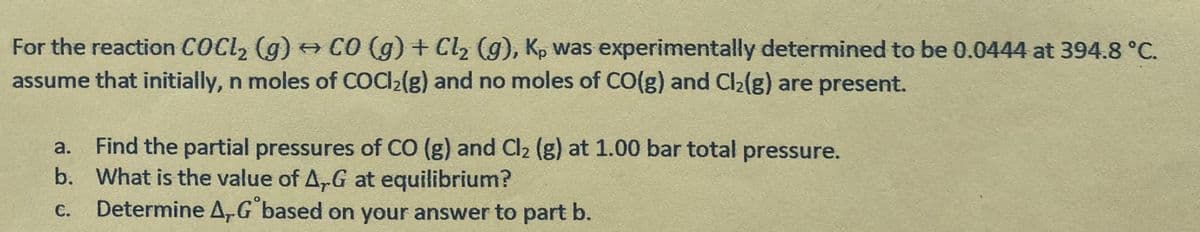 For the reaction COCL, (g) CO (g) + Cl2 (g), Kp was experimentally determined to be 0.0444 at 394.8 °C.
assume that initially, n moles of COC2(g) and no moles of CO(g) and Cl2(g) are present.
Find the partial pressures of CO (g) and Cl2 (g) at 1.00 bar total pressure.
b. What is the value of A,G at equilibrium?
Determine A,G based on your answer to part b.
a.
C.
