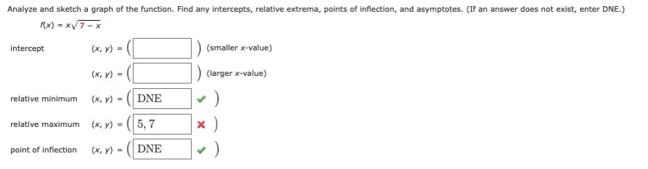 Analyze and sketch a graph of the function. Find any intercepts, relative extrema, points of inflection, and asymptotes. (If an answer does not exist, enter DNE.)
f(x) = xv7-x
intercept
(х, у) %3D
(smaller x-value)
(х, у) %3
(larger x-value)
relative minimum
(x, y) =
DNE
(х, у) - (( 5, 7
relative maximum
=
point of inflection
(х, у) %3D
DNE
