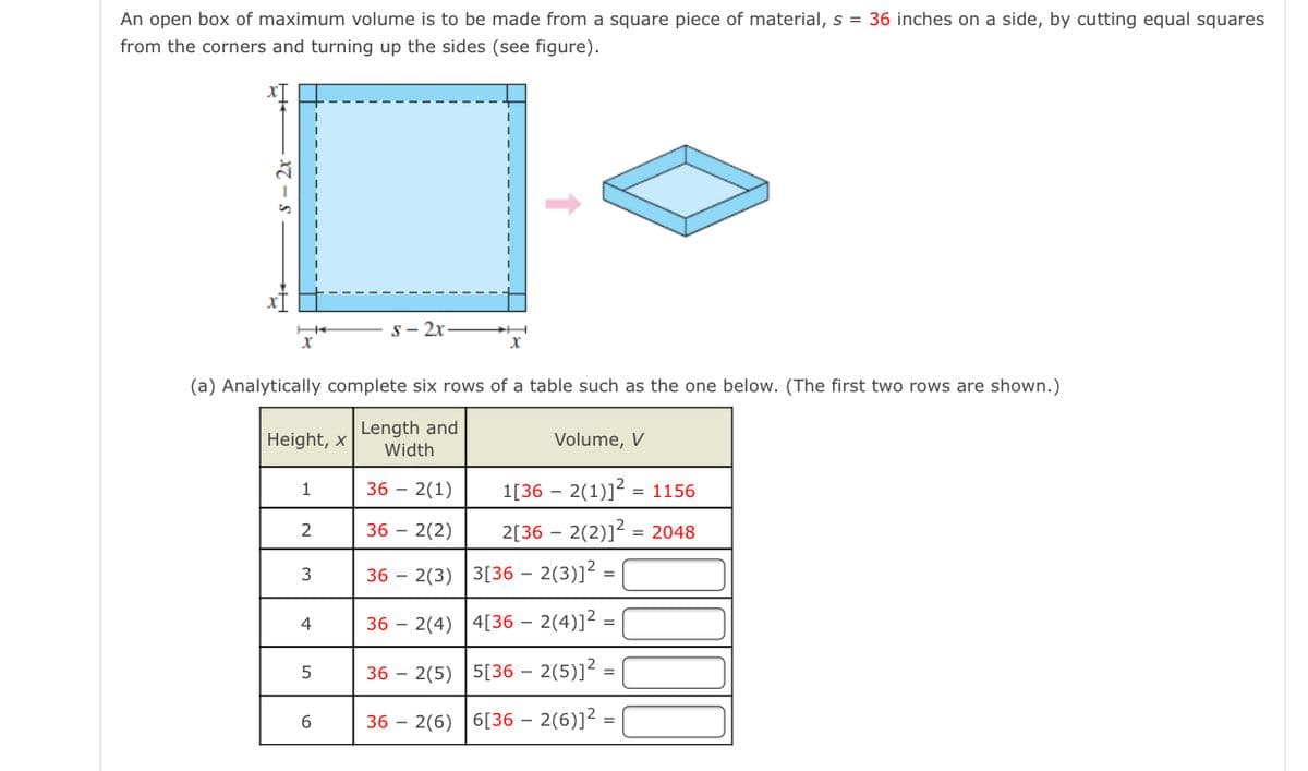 An open box of maximum volume is to be made from a square piece of material, s = 36 inches on a side, by cutting equal squares
from the corners and turning up the sides (see figure).
s- 2x
(a) Analytically complete six rows of a table such as the one below. (The first two rows are shown.)
Length and
Width
Height, x
Volume, V
36 – 2(1)
1[36 – 2(1)]? = 1156
36 – 2(2)
2[36 – 2(2)]2 = 2048
36 – 2(3) 3[36 – 2(3)]² =
4
36 – 2(4) |4[36 – 2(4)]²
36 – 2(5) 5[36 – 2(5)]² =
36 – 2(6) 6[36 – 2(6)]² =

