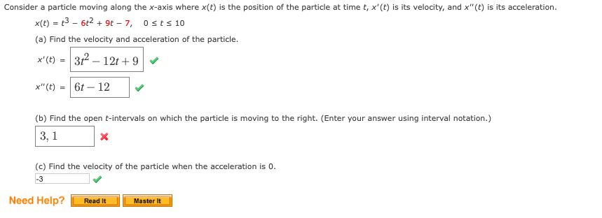 Consider a particle moving along the x-axis where x(t) is the position of the particle at time t, x'(t) is its velocity, and x"(t) is its acceleration.
x(t) = t3 – 6t2 + 9t – 7, 0sts 10
(a) Find the velocity and acceleration of the particle.
x'(t) = 32 – 12t + 9v
x"(t) = 6t – 12
(b) Find the open t-intervals on which the particle is moving to the right. (Enter your answer using interval notation.)
3, 1
(c) Find the velocity of the particle when the acceleration is 0.
-3
Need Help?
Read It
Master It
