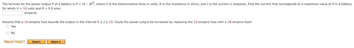 The formula for the power output P of a battery is P = VI - RI“, where V is the electromotive force in volts, R is the resistance in ohms, and I is the current in amperes. Find the current that corresponds to a maximum value of P in a battery
for which V = 10 volts and R = 0.5 ohm.
amperes
Assume that a 13-ampere fuse bounds the output in the interval 0<I < 13. Could the power output be increased by replacing the 13-ampere fuse with a 18-ampere fuse?
C Yes
C No
Need Help?
Read It
Watch It
