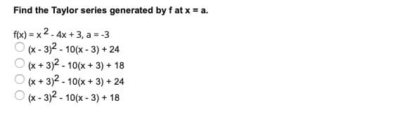 Find the Taylor series generated by f at x = a.
f(x) = x 2 - 4x + 3, a = -3
(x - 3)2 - 10(x - 3) + 24
(x + 3)2 - 10(x + 3) + 18
(x + 3)2 - 10(x + 3) + 24
(x - 3)2 - 10(x - 3) + 18
OOO
