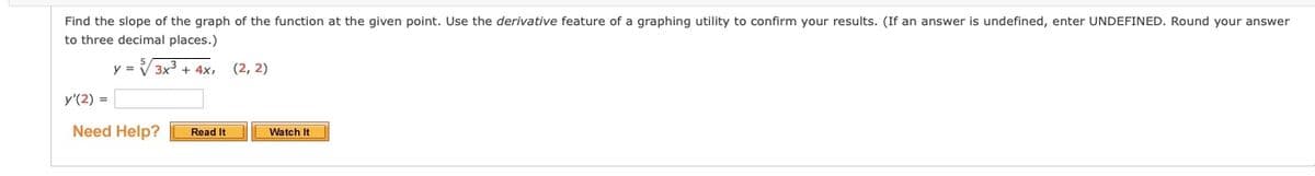 Find the slope of the graph of the function at the given point. Use the derivative feature of a graphing utility to confirm your results. (If an answer is undefined, enter UNDEFINED. Round your answer
to three decimal places.)
y = V 3x3 + 4x,
(2, 2)
y'(2) =
Need Help?
Watch It
Read It
