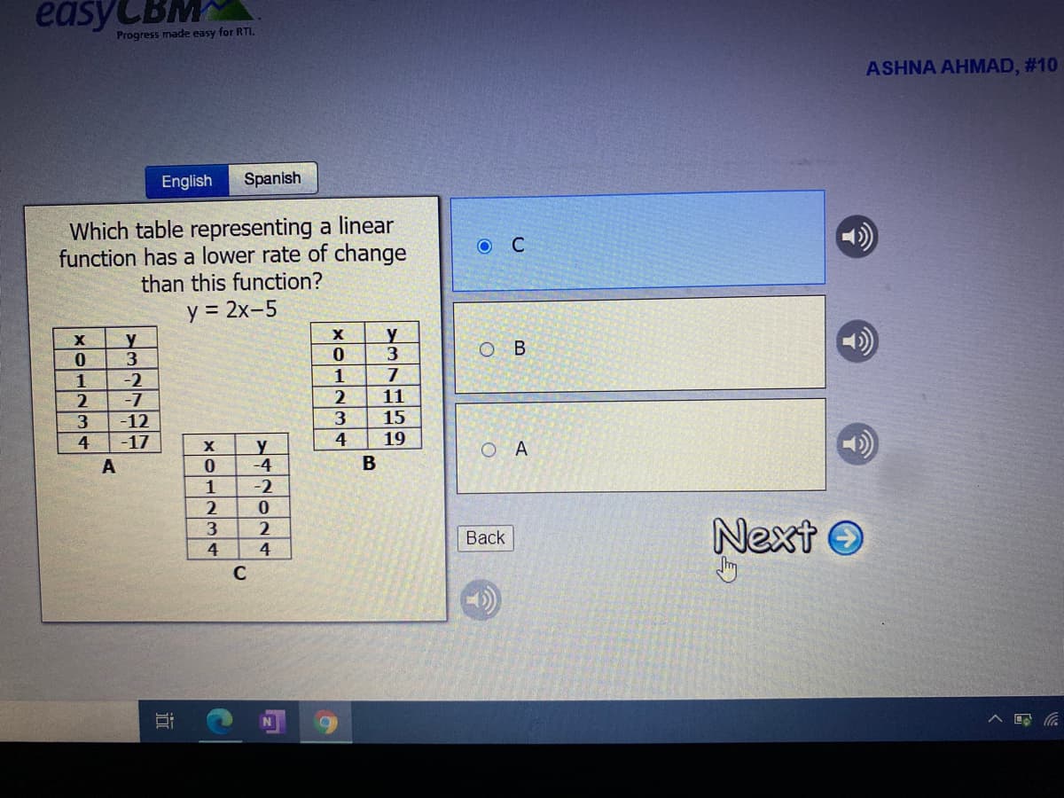 easyCBM
Progress made easy for RTI.
ASHNA AHMAD, #10
English
Spanish
Which table representing a linear
function has a lower rate of change
than this function?
y = 2x-5
%3D
y
y
O B
1
-2
1
2
-7
11
15
-12
-17
3
4
y
-4
4
19
O A
A
1
-2
Next O
3.
Вack
4
4
C
近
|| ト
