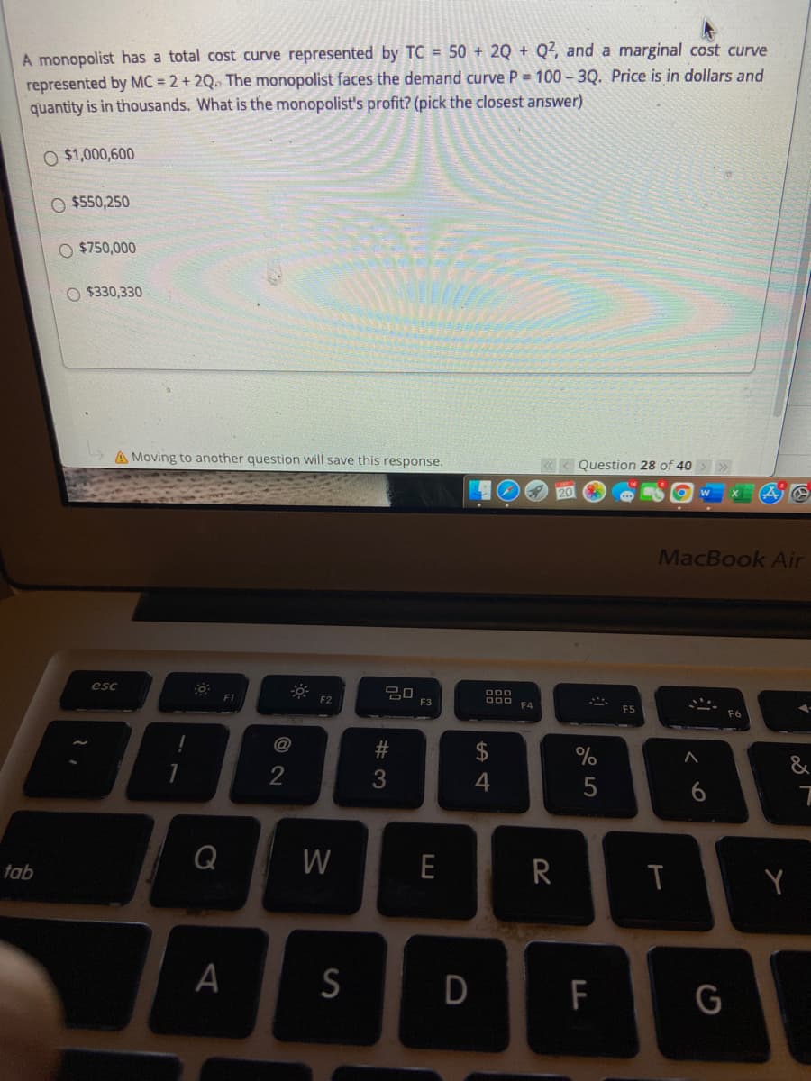 A monopolist has a total cost curve represented by TC = 50 + 2Q + Q², and a marginal cost curve
represented by MC = 2 + 2Q. The monopolist faces the demand curve P = 100 –3Q. Price is in dollars and
quantity is in thousands. What is the monopolist's profit? (pick the closest answer)
O $1,000,600
O $550,250
$750,000
O $330,330
A Moving to another question will save this response.
Question 28 of 40
20
MacBook Air
esc
F1
F2
F3
F4
$
%
&
4
5
6
Q
W
E
R
tab
Y
A
D
F
G
# 3
© 2N
