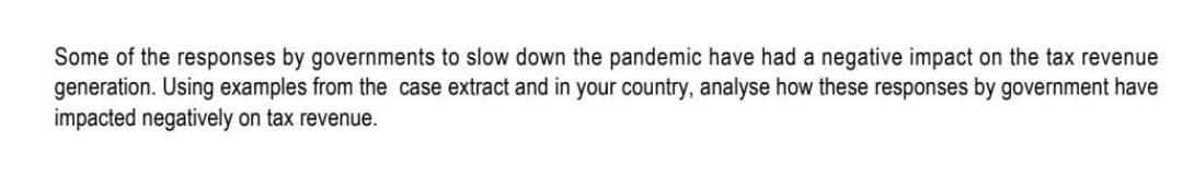 Some of the responses by governments to slow down the pandemic have had a negative impact on the tax revenue
generation. Using examples from the case extract and in your country, analyse how these responses by government have
impacted negatively on tax revenue.
