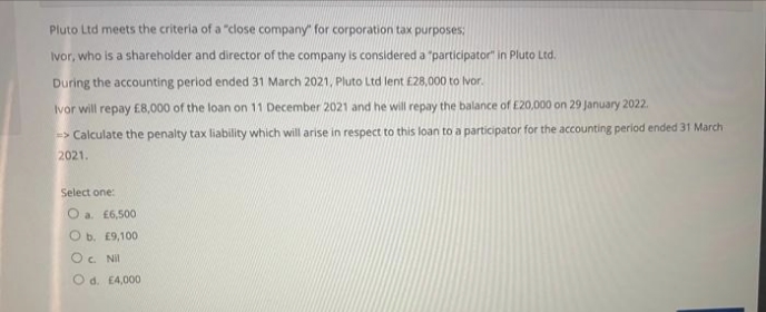 Pluto Ltd meets the criteria of a "close company" for corporation tax purposes:
Ivor, who is a shareholder and director of the company is considered a "participator" in Pluto Ltd.
During the accounting period ended 31 March 2021, Pluto Ltd lent £28,000 to Ivor.
Ivor will repay £8,000 of the loan on 11 December 2021 and he will repay the balance of E20,000 on 29 January 2022.
=> Calculate the penalty tax liability which will arise in respect to this loan to a participator for the accounting period ended 31 March
2021.
Select one:
O a. £6,500
O b. E9,100
O. Nil
O d. E4,000
