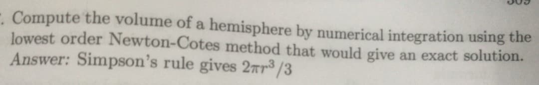 -. Compute the volume of a hemisphere by numerical integration using the
lowest order Newton-Cotes method that would give an exact solution.
Answer: Simpson's rule gives 2ar³ /3
