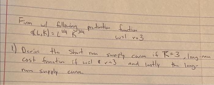Firm w following
しk)こじ
production functiun
314
/A
wil r=3
1) Derive
Cost functin if wil $ r-3
if K-3, long-mn
the long-
the Short run
supply chim
and lastly
run Supply
curre.
