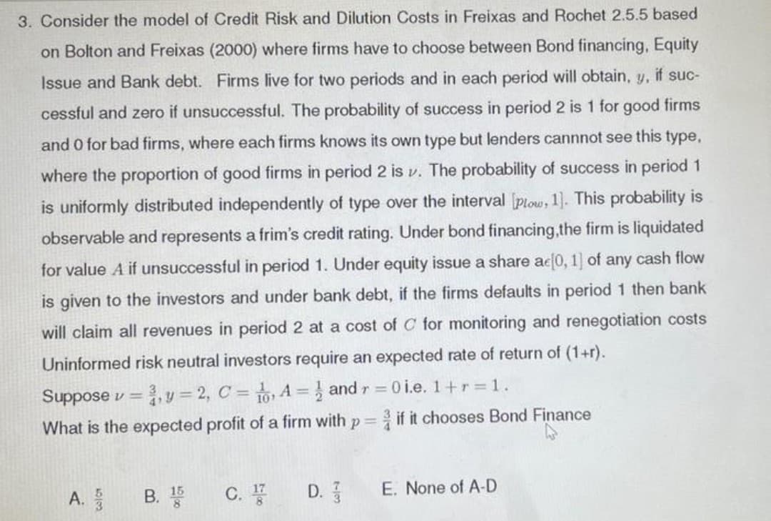 3. Consider the model of Credit Risk and Dilution Costs in Freixas and Rochet 2.5.5 based
on Bolton and Freixas (2000) where firms have to choose between Bond financing, Equity
Issue and Bank debt. Firms live for two periods and in each period will obtain, y, if suc-
cessful and zero if unsuccessful. The probability of success in period 2 is 1 for good firms
and O for bad firms, where each firms knows its own type but lenders cannnot see this type,
where the proportion of good firms in period 2 is v. The probability of success in period 1
is uniformly distributed independently of type over the interval [plow, 1]. This probability is
observable and represents a frim's credit rating. Under bond financing,the firm is liquidated
for value A if unsuccessful in period 1. Under equity issue a share ac 0, 1] of any cash flow
is given to the investors and under bank debt, if the firms defaults in period 1 then bank
will claim all revenues in period 2 at a cost of C for monitoring and renegotiation costs
Uninformed risk neutral investors require an expected rate of return of (1+r).
0 i.e. 1+r =1.
Suppose v =
v= 2, C = , A = } and r =
if it chooses Bond Finance
What is the expected profit of a firm with p =
В.
C.
D.
E. None of A-D
A.
