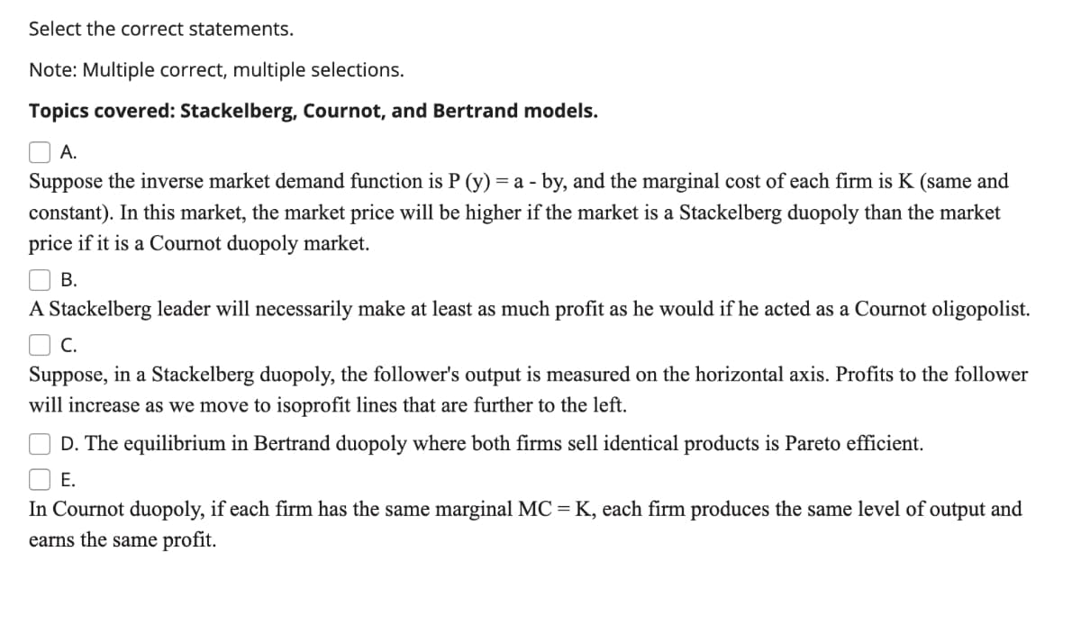 Select the correct statements.
Note: Multiple correct, multiple selections.
Topics covered: Stackelberg, Cournot, and Bertrand models.
O A.
Suppose the inverse market demand function is P (y) = a - by, and the marginal cost of each firm is K (same and
constant). In this market, the market price will be higher if the market is a Stackelberg duopoly than the market
price if it is a Cournot duopoly market.
В.
A Stackelberg leader will necessarily make at least as much profit as he would if he acted as a Cournot oligopolist.
O C.
Suppose, in a Stackelberg duopoly, the follower's output is measured on the horizontal axis. Profits to the follower
will increase as we move to isoprofit lines that are further to the left.
D. The equilibrium in Bertrand duopoly where both firms sell identical products is Pareto efficient.
Е.
In Cournot duopoly, if each firm has the same marginal MC = K, each firm produces the same level of output and
earns the same profit.
