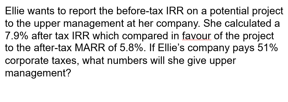 Ellie wants to report the before-tax IRR on a potential project
to the upper management at her company. She calculated a
7.9% after tax IRR which compared in favour of the project
to the after-tax MARR of 5.8%. If Ellie's company pays 51%
corporate taxes, what numbers will she give upper
management?
