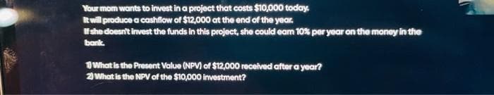 Your mom wants to invest in a project that costs $10,000 today.
It will produce a cashflow of $12,000 at the end of the year.
Hshe doesn't invest the funds in this project, she could eam 10% per year on the money in the
bank.
What is the Present Value (NP) of $12,000 received after a year?
2What is the NPV of the $10,000 investment?
