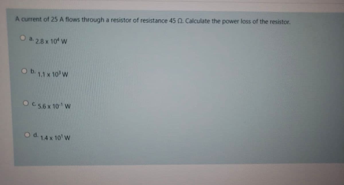 A current of 25 A flows through a resistor of resistance 45 0. Calculate the power loss of the resistor.
a. 2.8 x 104 w
O b. 11x 10 W
OC.5.6 x 10 W
O d. 1.4 x 10' W

