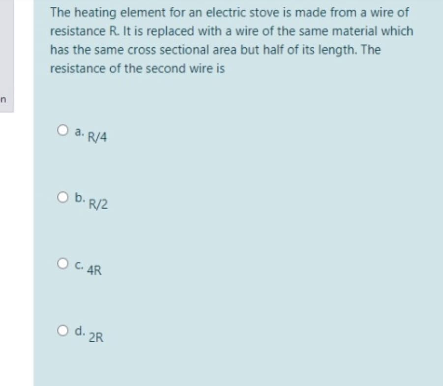 The heating element for an electric stove is made from a wire of
resistance R. It is replaced with a wire of the same material which
has the same cross sectional area but half of its length. The
resistance of the second wire is
n
O a. R/4
O b. R/2
O C. AR
O d. 2R
