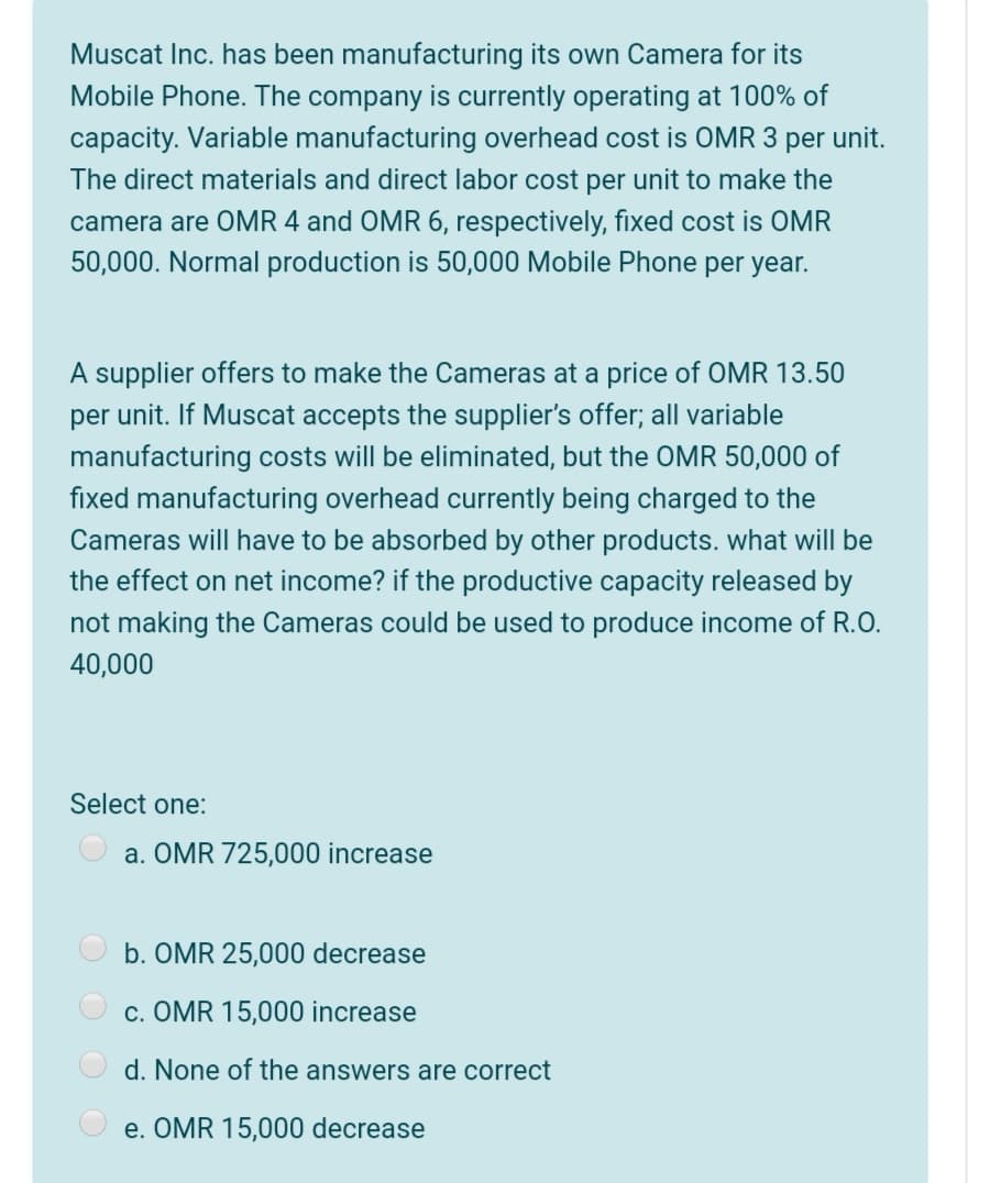 Muscat Inc. has been manufacturing its own Camera for its
Mobile Phone. The company is currently operating at 100% of
capacity. Variable manufacturing overhead cost is OMR 3 per unit.
The direct materials and direct labor cost per unit to make the
camera are OMR 4 and OMR 6, respectively, fixed cost is OMR
50,000. Normal production is 50,000 Mobile Phone per year.
A supplier offers to make the Cameras at a price of OMR 13.50
per unit. If Muscat accepts the supplier's offer; all variable
manufacturing costs will be eliminated, but the OMR 50,000 of
fixed manufacturing overhead currently being charged to the
Cameras will have to be absorbed by other products. what will be
the effect on net income? if the productive capacity released by
not making the Cameras could be used to produce income of R.O.
40,000
Select one:
a. OMR 725,000 increase
O b. OMR 25,000 decrease
O c. OMR 15,000 increase
d. None of the answers are correct
e. OMR 15,000 decrease
