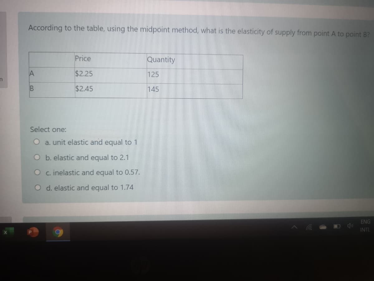 According to the table, using the midpoint method, what is the elasticity of supply from point A to point B?
Price
Quantity
$2.25
125
B
$2.45
145
Select one:
O a. unit elastic and equal to 1
O b. elastic and equal to 2.1
O c. inelastic and equal to 0.57.
O d. elastic and equal to 1.74
ENG
INTL
