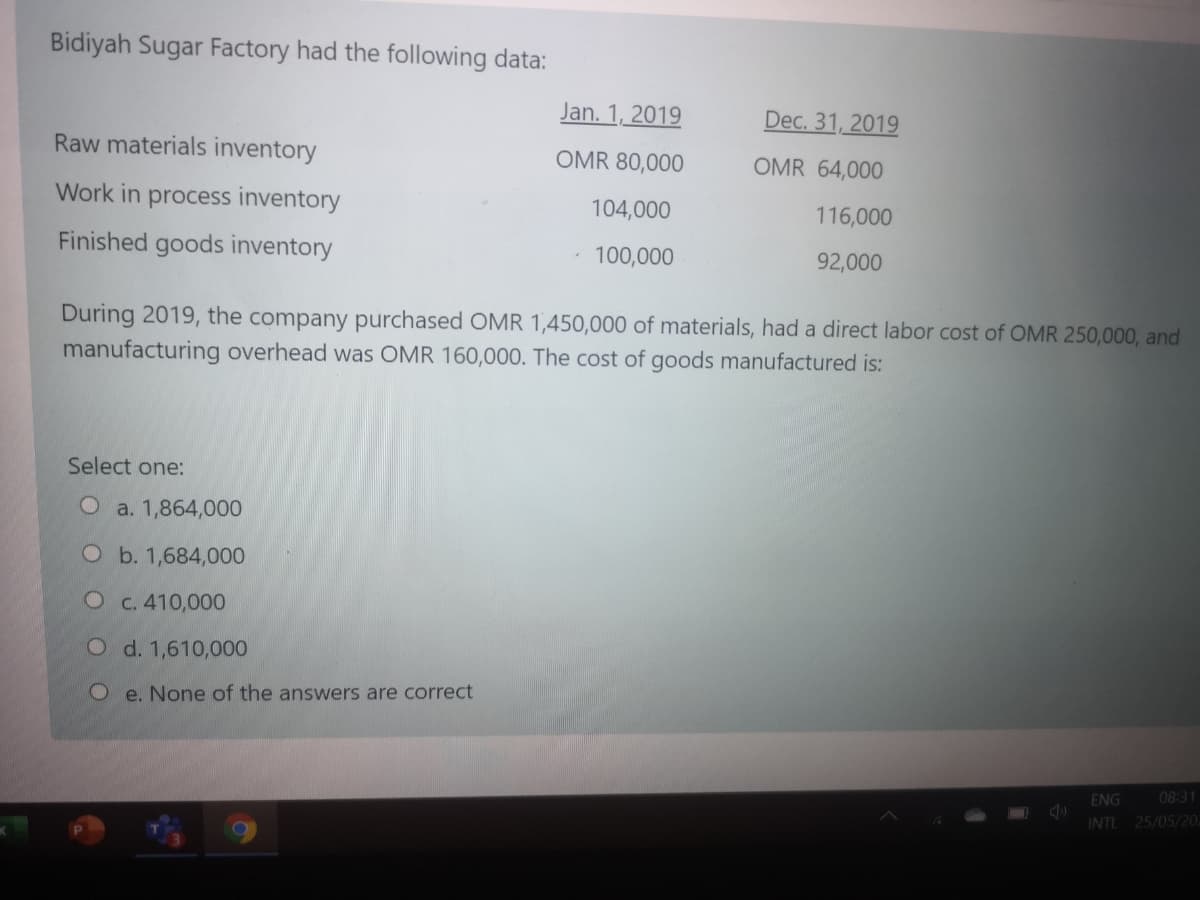 Bidiyah Sugar Factory had the following data:
Jan. 1, 2019
Dec. 31, 2019
Raw materials inventory
OMR 80,000
OMR 64,000
Work in process inventory
104,000
116,000
Finished goods inventory
100,000
92,000
During 2019, the company purchased OMR 1,450,000 of materials, had a direct labor cost of OMR 250,000, and
manufacturing overhead was OMR 160,000. The cost of goods manufactured is:
Select one:
O a. 1,864,000
Ob. 1,684,000
O c. 410,000
O d. 1,610,000
e. None of the answers are correct
ENG
08:31
INTL 25/05/20.
