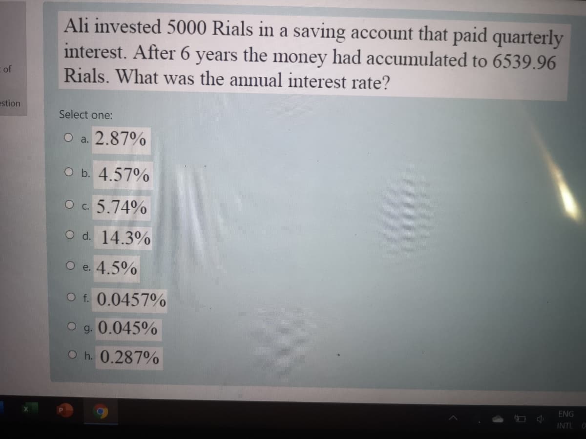 Ali invested 5000 Rials in a saving account that paid quarterly
interest. After 6 years the money had accumulated to 6539.96
Rials. What was the annual interest rate?
of
estion
Select one:
O a. 2.87%
O b. 4.57%
O c. 5.74%
O d. 14.3%
O e. 4.5%
O f. 0.0457%
g.
0.045%
O h. 0.287%
ENG
INTL
