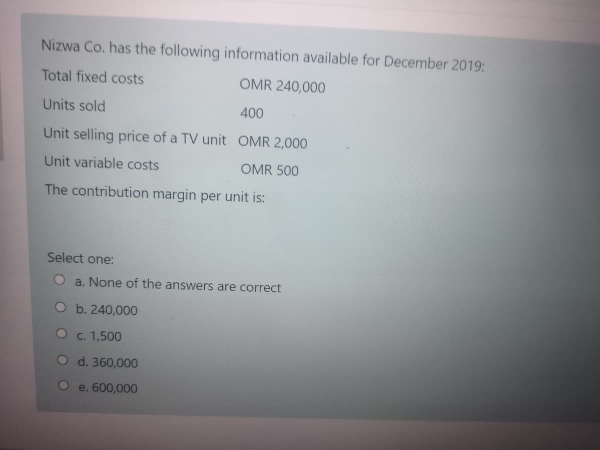 Nizwa Co. has the following information available for December 2019:
Total fixed costs
OMR 240,000
Units sold
400
Unit selling price of a TV unit OMR 2,000
Unit variable costs
OMR 500
The contribution margin per unit is:
Select one:
a. None of the answers are correct
Ob. 240,000
O c. 1,500
O d. 360,000
O e. 600,000

